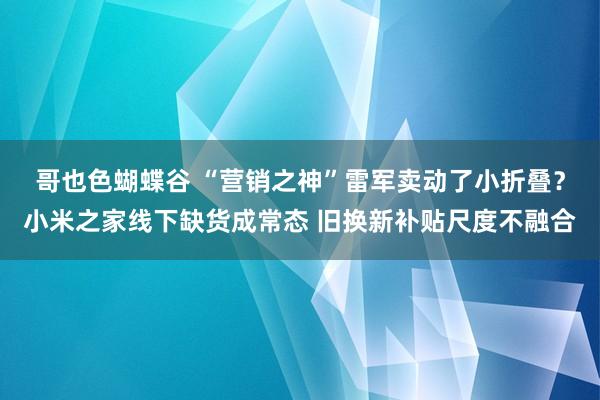 哥也色蝴蝶谷 “营销之神”雷军卖动了小折叠？小米之家线下缺货成常态 旧换新补贴尺度不融合