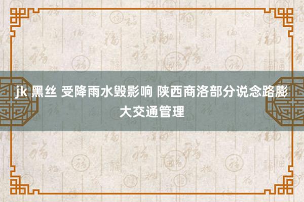 jk 黑丝 受降雨水毁影响 陕西商洛部分说念路膨大交通管理