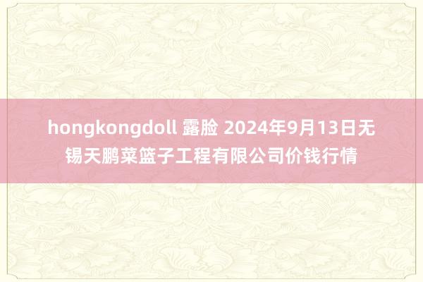 hongkongdoll 露脸 2024年9月13日无锡天鹏菜篮子工程有限公司价钱行情