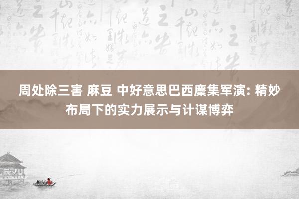 周处除三害 麻豆 中好意思巴西麇集军演: 精妙布局下的实力展示与计谋博弈
