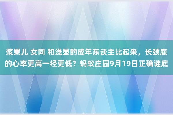浆果儿 女同 和浅显的成年东谈主比起来，长颈鹿的心率更高一经更低？蚂蚁庄园9月19日正确谜底