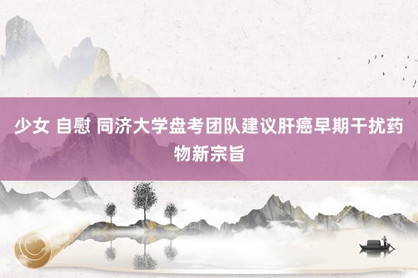 少女 自慰 同济大学盘考团队建议肝癌早期干扰药物新宗旨