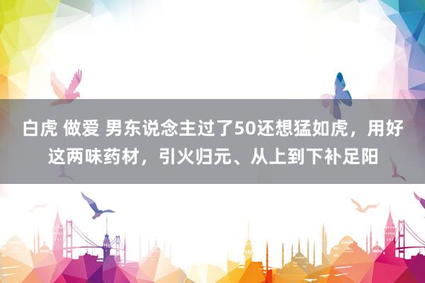 白虎 做爱 男东说念主过了50还想猛如虎,用好这两味药材,引火归元、从上到下补足阳