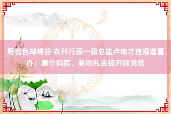 哥也色蝴蝶谷 农刊行原一级总监卢纯才违规遭重办：廉价购房、吸收礼金被开除党籍