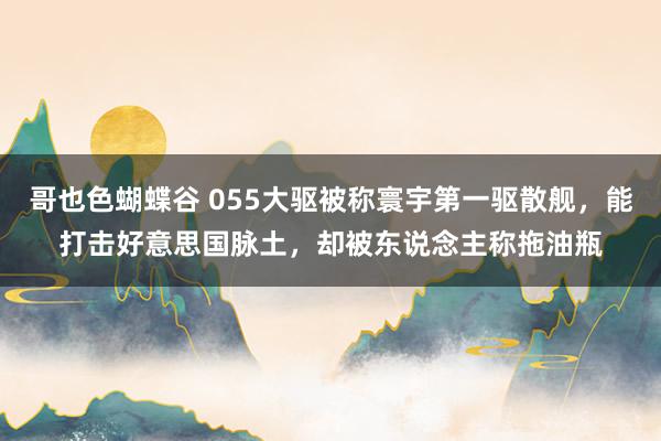 哥也色蝴蝶谷 055大驱被称寰宇第一驱散舰，能打击好意思国脉土，却被东说念主称拖油瓶