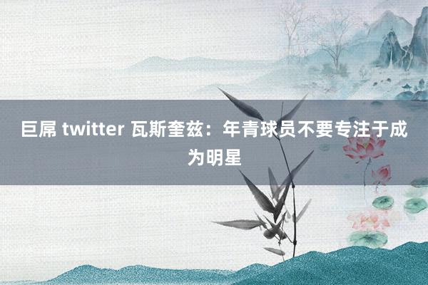 巨屌 twitter 瓦斯奎兹:年青球员不要专注于成为明星