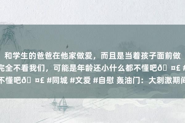 和学生的爸爸在他家做爱，而且是当着孩子面前做爱，太刺激了，孩子完全不看我们，可能是年龄还小什么都不懂吧🤣 #同城 #文爱 #自慰 轰油门：大刺激期间，开动了
