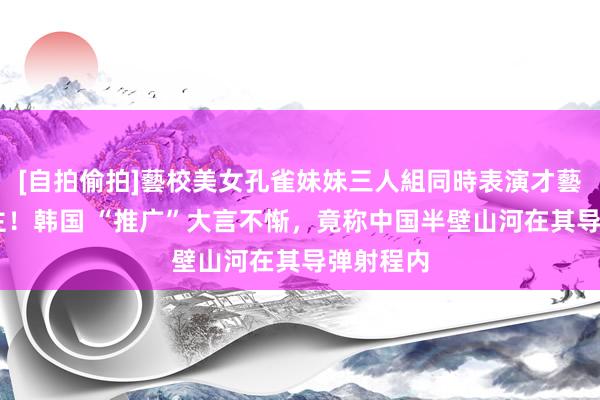 [自拍偷拍]藝校美女孔雀妹妹三人組同時表演才藝 惊东谈主！韩国 “推广”大言不惭，竟称中国半壁山河在其导弹射程内