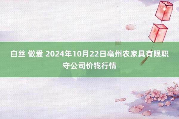 白丝 做爱 2024年10月22日亳州农家具有限职守公司价钱行情