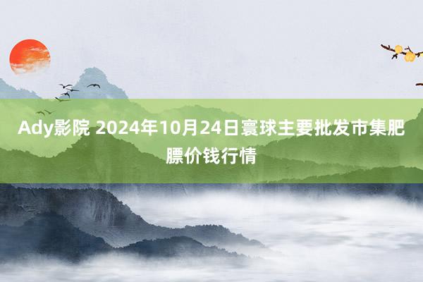 Ady影院 2024年10月24日寰球主要批发市集肥膘价钱行情