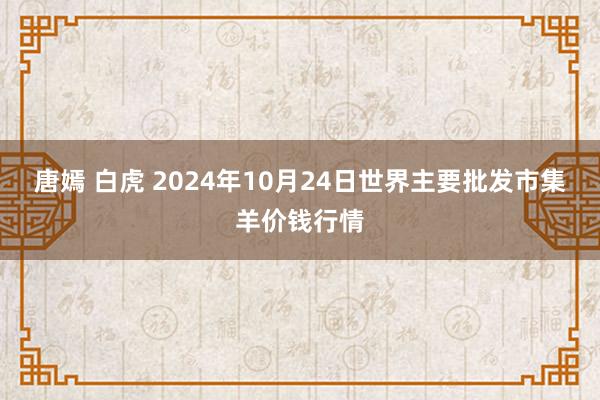 唐嫣 白虎 2024年10月24日世界主要批发市集羊价钱行情