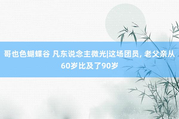 哥也色蝴蝶谷 凡东说念主微光|这场团员， 老父亲从60岁比及了90岁