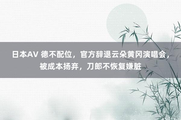 日本AV 德不配位，官方辞退云朵黄冈演唱会，被成本扬弃，刀郎不恢复嫌脏