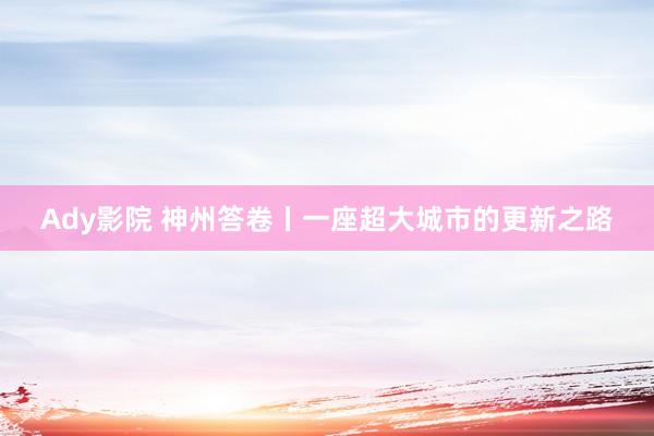 Ady影院 神州答卷丨一座超大城市的更新之路