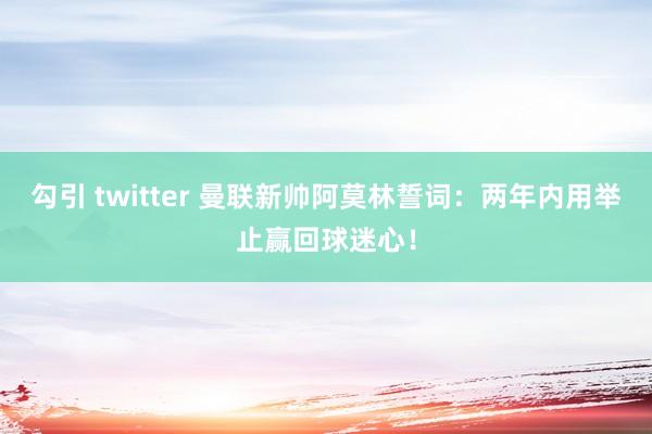 勾引 twitter 曼联新帅阿莫林誓词：两年内用举止赢回球迷心！