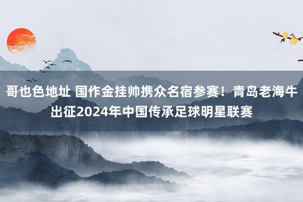 哥也色地址 国作金挂帅携众名宿参赛！青岛老海牛出征2024年中国传承足球明星联赛