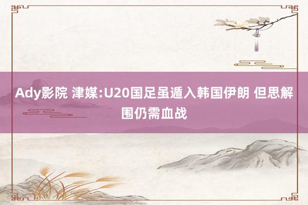 Ady影院 津媒:U20国足虽遁入韩国伊朗 但思解围仍需血战