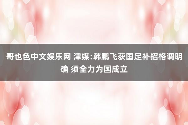 哥也色中文娱乐网 津媒:韩鹏飞获国足补招格调明确 须全力为国成立