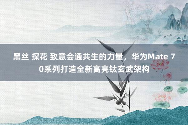 黑丝 探花 致意会通共生的力量，华为Mate 70系列打造全新高亮钛玄武架构