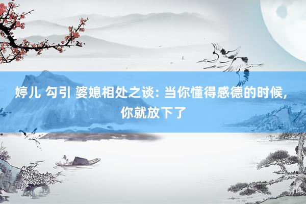 婷儿 勾引 婆媳相处之谈: 当你懂得感德的时候， 你就放下了