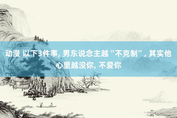 动漫 以下3件事， 男东说念主越“不克制”， 其实他心里越没你， 不爱你