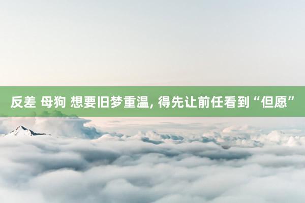 反差 母狗 想要旧梦重温， 得先让前任看到“但愿”