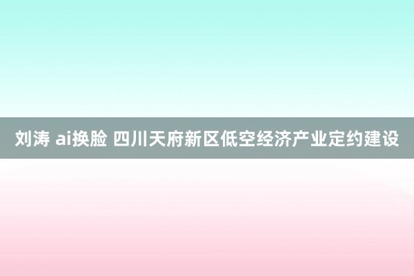 刘涛 ai换脸 四川天府新区低空经济产业定约建设