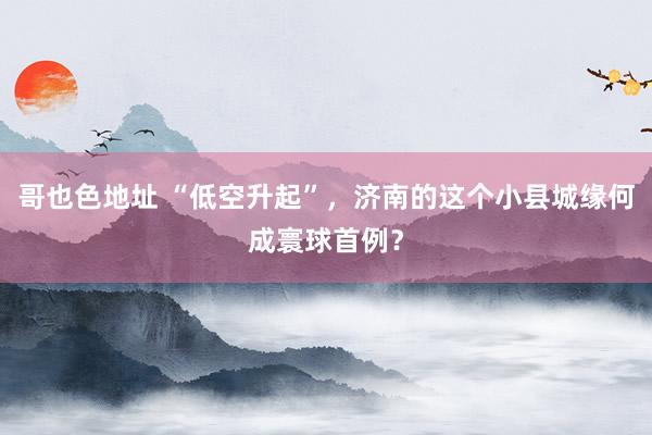 哥也色地址 “低空升起”，济南的这个小县城缘何成寰球首例？
