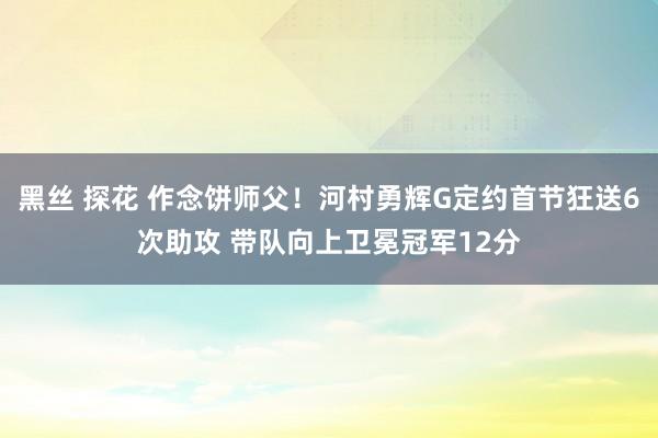 黑丝 探花 作念饼师父！河村勇辉G定约首节狂送6次助攻 带队向上卫冕冠军12分