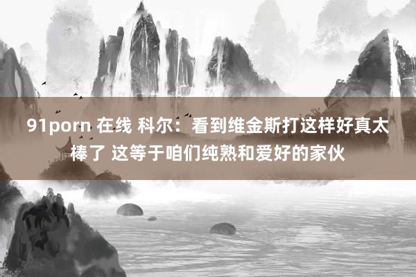 91porn 在线 科尔：看到维金斯打这样好真太棒了 这等于咱们纯熟和爱好的家伙