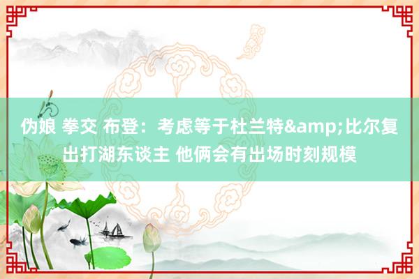伪娘 拳交 布登：考虑等于杜兰特&比尔复出打湖东谈主 他俩会有出场时刻规模