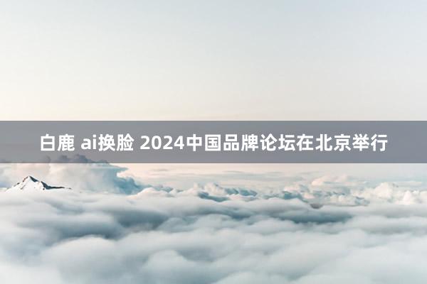 白鹿 ai换脸 2024中国品牌论坛在北京举行