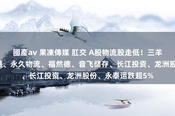 國產av 果凍傳媒 肛交 A股物流股走低！三羊马、飞力达、普路通、永久物流、福然德、音飞储存、长江投资、龙洲股份、永泰运跌超5%