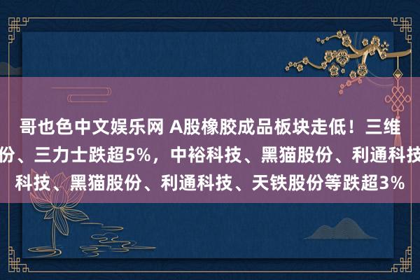 哥也色中文娱乐网 A股橡胶成品板块走低！三维股份跌超7%，科强股份、三力士跌超5%，中裕科技、黑猫股份、利通科技、天铁股份等跌超3%
