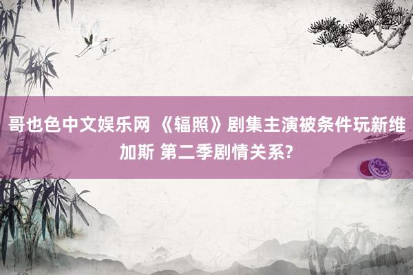 哥也色中文娱乐网 《辐照》剧集主演被条件玩新维加斯 第二季剧情关系?
