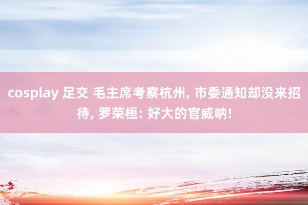 cosplay 足交 毛主席考察杭州， 市委通知却没来招待， 罗荣桓: 好大的官威呐!