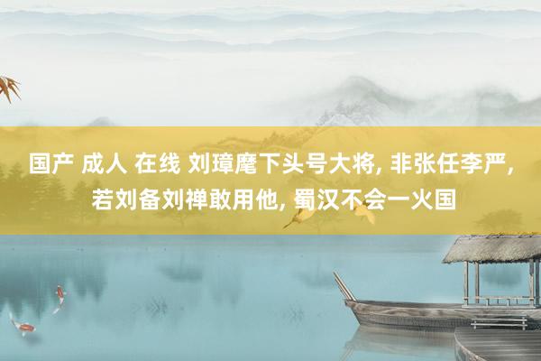 国产 成人 在线 刘璋麾下头号大将， 非张任李严， 若刘备刘禅敢用他， 蜀汉不会一火国
