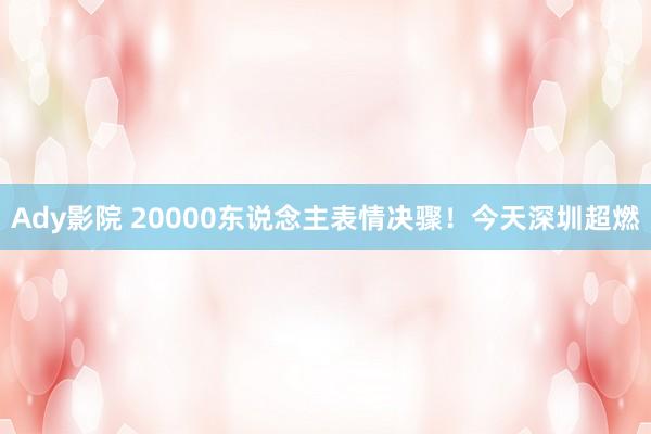 Ady影院 20000东说念主表情决骤！今天深圳超燃