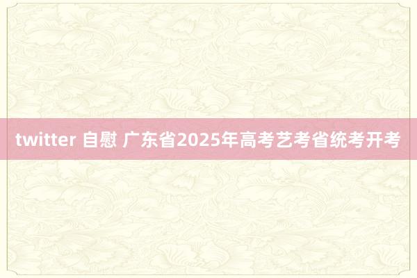 twitter 自慰 广东省2025年高考艺考省统考开考