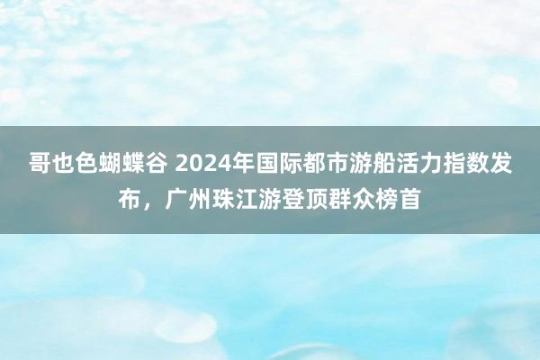 哥也色蝴蝶谷 2024年国际都市游船活力指数发布，广州珠江游登顶群众榜首