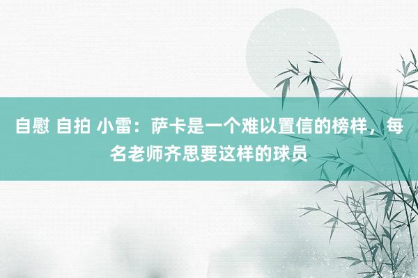 自慰 自拍 小雷：萨卡是一个难以置信的榜样，每名老师齐思要这样的球员