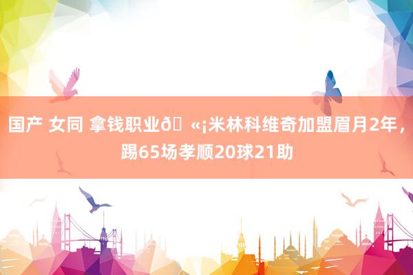国产 女同 拿钱职业🫡米林科维奇加盟眉月2年，踢65场孝顺20球21助
