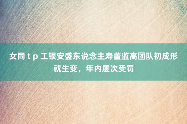 女同 t p 工银安盛东说念主寿董监高团队初成形就生变，年内屡次受罚
