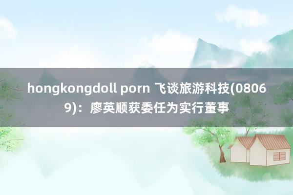 hongkongdoll porn 飞谈旅游科技(08069)：廖英顺获委任为实行董事