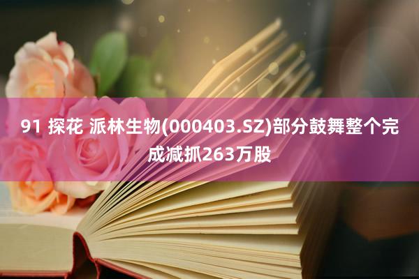 91 探花 派林生物(000403.SZ)部分鼓舞整个完成减抓263万股