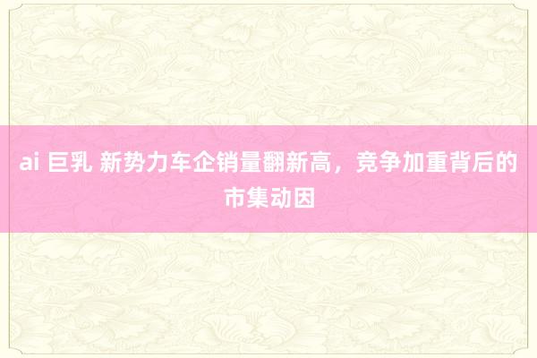 ai 巨乳 新势力车企销量翻新高，竞争加重背后的市集动因