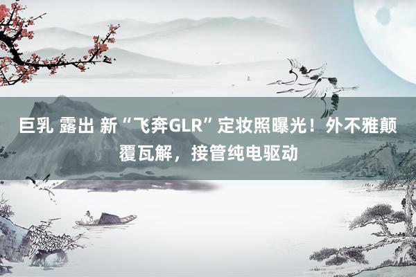 巨乳 露出 新“飞奔GLR”定妆照曝光！外不雅颠覆瓦解，接管纯电驱动