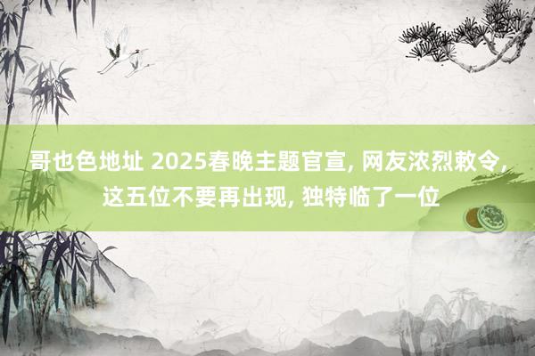 哥也色地址 2025春晚主题官宣， 网友浓烈敕令， 这五位不要再出现， 独特临了一位