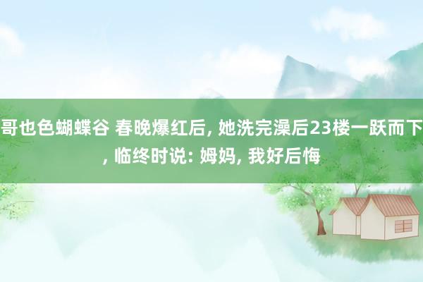 哥也色蝴蝶谷 春晚爆红后， 她洗完澡后23楼一跃而下， 临终时说: 姆妈， 我好后悔