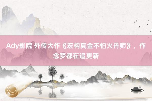Ady影院 外传大作《宏构真金不怕火丹师》，作念梦都在追更新